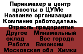 Парикмахер в центр красоты в ЦУМе › Название организации ­ Компания-работодатель › Отрасль предприятия ­ Другое › Минимальный оклад ­ 1 - Все города Работа » Вакансии   . Московская обл.,Химки г.